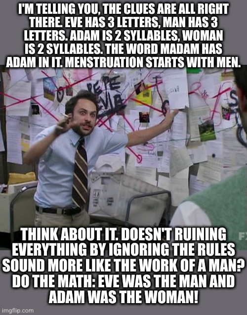Conspiracy theory time | I'M TELLING YOU, THE CLUES ARE ALL RIGHT
THERE. EVE HAS 3 LETTERS, MAN HAS 3
LETTERS. ADAM IS 2 SYLLABLES, WOMAN
IS 2 SYLLABLES. THE WORD MADAM HAS
ADAM IN IT. MENSTRUATION STARTS WITH MEN. THINK ABOUT IT. DOESN'T RUINING
EVERYTHING BY IGNORING THE RULES
SOUND MORE LIKE THE WORK OF A MAN?
DO THE MATH: EVE WAS THE MAN AND
ADAM WAS THE WOMAN! | image tagged in charlie conspiracy always sunny in philidelphia | made w/ Imgflip meme maker