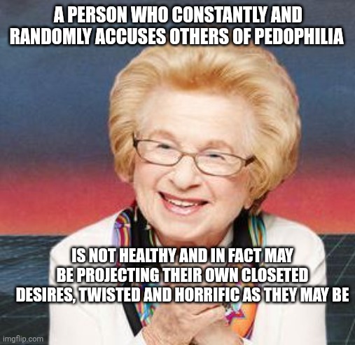 When the doctor gives you the talk | A PERSON WHO CONSTANTLY AND RANDOMLY ACCUSES OTHERS OF PEDOPHILIA; IS NOT HEALTHY AND IN FACT MAY BE PROJECTING THEIR OWN CLOSETED DESIRES, TWISTED AND HORRIFIC AS THEY MAY BE | image tagged in dr ruth,american psycho,psychopaths and serial killers | made w/ Imgflip meme maker