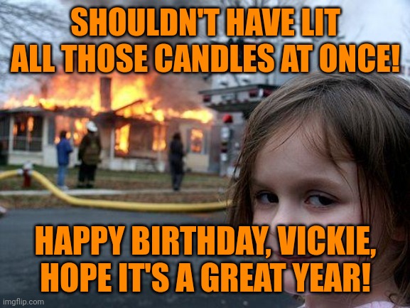 Disaster Girl Meme | SHOULDN'T HAVE LIT ALL THOSE CANDLES AT ONCE! HAPPY BIRTHDAY, VICKIE, HOPE IT'S A GREAT YEAR! | image tagged in memes,disaster girl | made w/ Imgflip meme maker