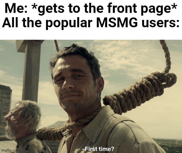 first time | Me: *gets to the front page*
All the popular MSMG users: | image tagged in first time,p | made w/ Imgflip meme maker