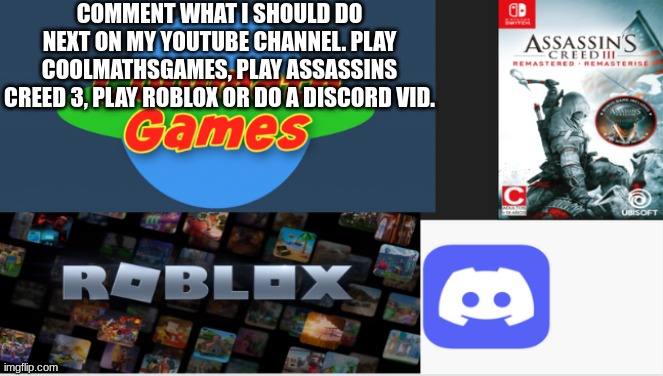 COMMENT WHAT I SHOULD DO NEXT ON MY YOUTUBE CHANNEL. PLAY COOLMATHSGAMES, PLAY ASSASSINS CREED 3, PLAY ROBLOX OR DO A DISCORD VID. | image tagged in youtube,assassins creed,roblox,discord,videos,video games | made w/ Imgflip meme maker
