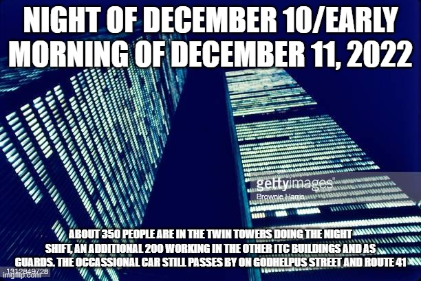 NIGHT OF DECEMBER 10/EARLY MORNING OF DECEMBER 11, 2022; ABOUT 350 PEOPLE ARE IN THE TWIN TOWERS DOING THE NIGHT SHIFT, AN ADDITIONAL 200 WORKING IN THE OTHER ITC BUILDINGS AND AS GUARDS. THE OCCASSIONAL CAR STILL PASSES BY ON GODHELPUS STREET AND ROUTE 41 | made w/ Imgflip meme maker