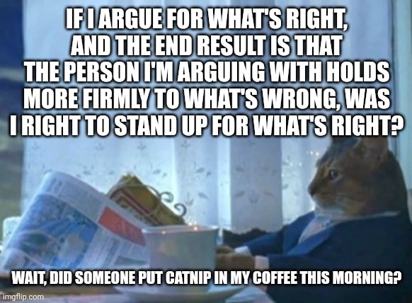 There's personal credibility to consider and the timeframe within which it matters if the other person is wrong... | IF I ARGUE FOR WHAT'S RIGHT, AND THE END RESULT IS THAT THE PERSON I'M ARGUING WITH HOLDS MORE FIRMLY TO WHAT'S WRONG, WAS I RIGHT TO STAND UP FOR WHAT'S RIGHT? WAIT, DID SOMEONE PUT CATNIP IN MY COFFEE THIS MORNING? | image tagged in memes,i should buy a boat cat,context,right and wrong,cost vs benefit,long-term thinking | made w/ Imgflip meme maker