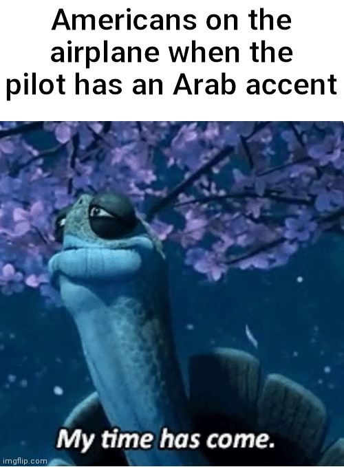 byeee | Americans on the airplane when the pilot has an Arab accent | image tagged in my time has come,dark humor | made w/ Imgflip meme maker