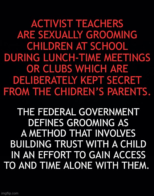 ADULT “GROOMERS” KEEP THE SEXUAL DISCUSSIONS THEY HAVE WITH CHILDREN SECRET FROM THE CHILDREN’S PARENTS | ACTIVIST TEACHERS ARE SEXUALLY GROOMING CHILDREN AT SCHOOL DURING LUNCH-TIME MEETINGS OR CLUBS WHICH ARE DELIBERATELY KEPT SECRET FROM THE CHIDREN’S PARENTS. THE FEDERAL GOVERNMENT DEFINES GROOMING AS A METHOD THAT INVOLVES BUILDING TRUST WITH A CHILD IN AN EFFORT TO GAIN ACCESS TO AND TIME ALONE WITH THEM. | image tagged in ConservativesOnly | made w/ Imgflip meme maker