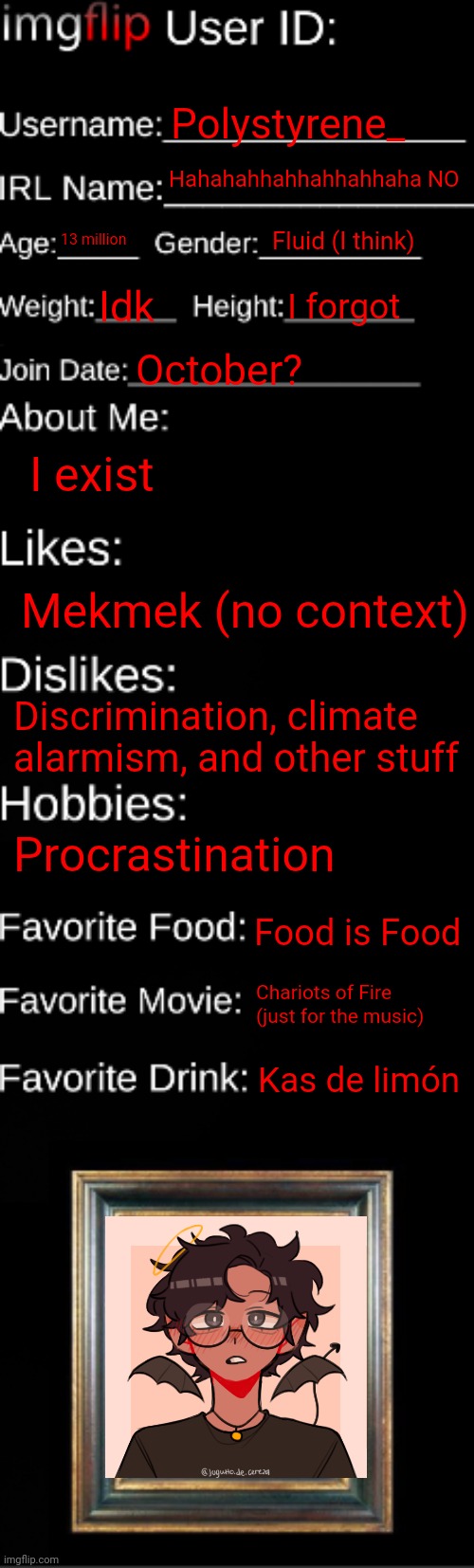 User ID | Polystyrene_; Hahahahhahhahhahhaha NO; Fluid (I think); 13 million; Idk; I forgot; October? I exist; Mekmek (no context); Discrimination, climate alarmism, and other stuff; Procrastination; Food is Food; Chariots of Fire (just for the music); Kas de limón | image tagged in imgflip id card | made w/ Imgflip meme maker