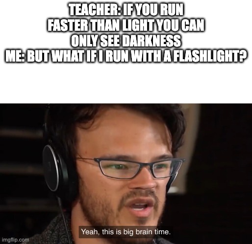 genius |  TEACHER: IF YOU RUN FASTER THAN LIGHT YOU CAN ONLY SEE DARKNESS
ME: BUT WHAT IF I RUN WITH A FLASHLIGHT? | image tagged in it's big brain time,light,memes,big brain,smort | made w/ Imgflip meme maker