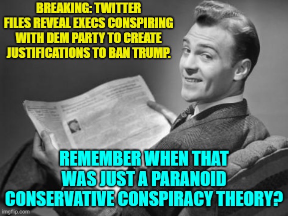 When 'conspiracy Theories' turn out to have been 'Spoiler Alerts' all along. | BREAKING: TWITTER FILES REVEAL EXECS CONSPIRING WITH DEM PARTY TO CREATE JUSTIFICATIONS TO BAN TRUMP. REMEMBER WHEN THAT WAS JUST A PARANOID CONSERVATIVE CONSPIRACY THEORY? | image tagged in 50's newspaper | made w/ Imgflip meme maker
