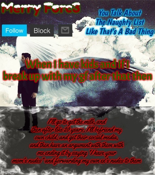 I'm just evil | When I have kids and If I break up with my gf after that then; I'll go to get the milk, and then after like 20 years, I'll befriend my own child, and get their social media, and then have an argument with them with me ending it by saying "I have your mom's nudes" and forwarding my own ex's nudes to them | image tagged in merry forc3 announcement template | made w/ Imgflip meme maker