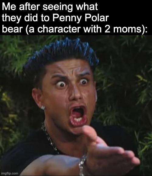 DJ Pauly D Meme | Me after seeing what they did to Penny Polar bear (a character with 2 moms): | image tagged in memes,dj pauly d | made w/ Imgflip meme maker