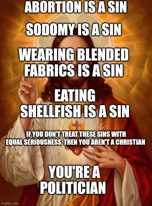 Jesus Christ | ABORTION IS A SIN; SODOMY IS A SIN; WEARING BLENDED FABRICS IS A SIN; EATING SHELLFISH IS A SIN; IF YOU DON'T TREAT THESE SINS WITH EQUAL SERIOUSNESS, THEN YOU AREN'T A CHRISTIAN; YOU'RE A POLITICIAN | image tagged in jesus christ,hypocrisy,bible | made w/ Imgflip meme maker