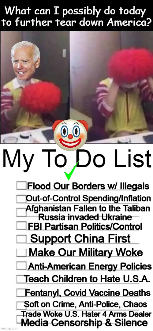 Biden's 'Hate America First' Short List -- What Next? | Flood Our Borders w/ Illegals; Out-of-Control Spending/Inflation; Afghanistan Fallen to the Taliban; Russia invaded Ukraine; FBI Partisan Politics/Control; Support China First; Make Our Military Woke; Anti-American Energy Policies; Teach Children to Hate U.S.A. Fentanyl, Covid Vaccine Deaths; Soft on Crime, Anti-Police, Chaos; Trade Woke U.S. Hater 4 Arms Dealer; Media Censorship & Silence | image tagged in politics,joe biden,hate,america first,imgflip humor,to do list | made w/ Imgflip meme maker