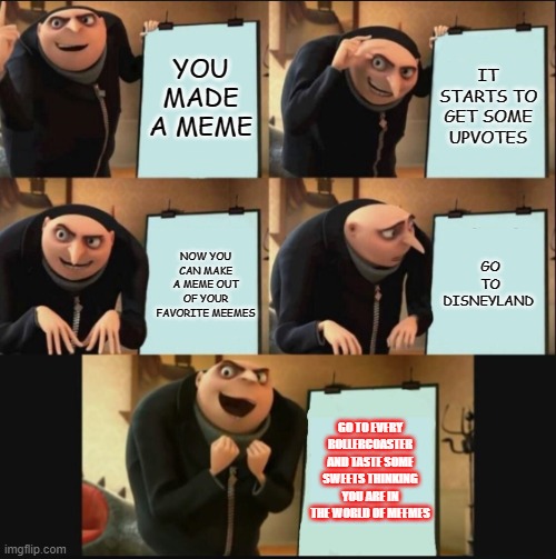 Nob meemer be like | YOU MADE A MEME; IT STARTS TO GET SOME UPVOTES; GO TO DISNEYLAND; NOW YOU CAN MAKE A MEME OUT OF YOUR FAVORITE MEEMES; GO TO EVERY ROLLERCOASTER AND TASTE SOME SWEETS THINKING YOU ARE IN THE WORLD OF MEEMES | image tagged in 5 panel gru meme | made w/ Imgflip meme maker