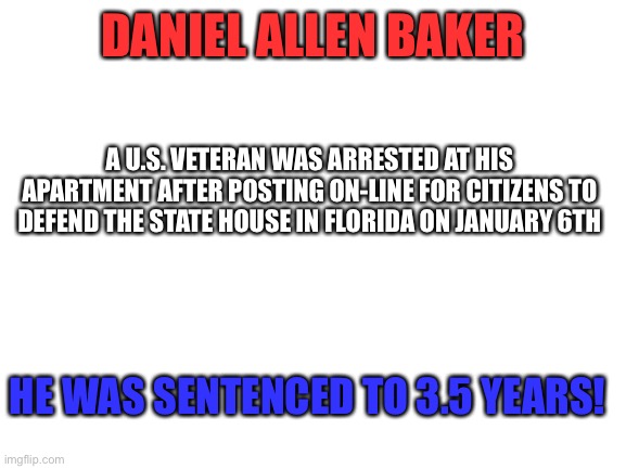 Blank White Template | DANIEL ALLEN BAKER; A U.S. VETERAN WAS ARRESTED AT HIS APARTMENT AFTER POSTING ON-LINE FOR CITIZENS TO DEFEND THE STATE HOUSE IN FLORIDA ON JANUARY 6TH; HE WAS SENTENCED TO 3.5 YEARS! | image tagged in blank white template | made w/ Imgflip meme maker