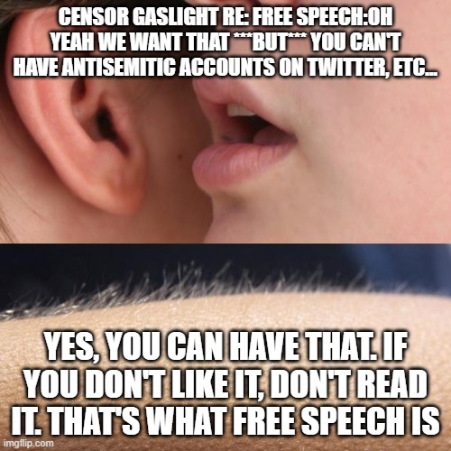 not free speech but - free speech period. | CENSOR GASLIGHT RE: FREE SPEECH:OH YEAH WE WANT THAT ***BUT*** YOU CAN'T HAVE ANTISEMITIC ACCOUNTS ON TWITTER, ETC... YES, YOU CAN HAVE THAT. IF YOU DON'T LIKE IT, DON'T READ IT. THAT'S WHAT FREE SPEECH IS | image tagged in whisper and goosebumps | made w/ Imgflip meme maker