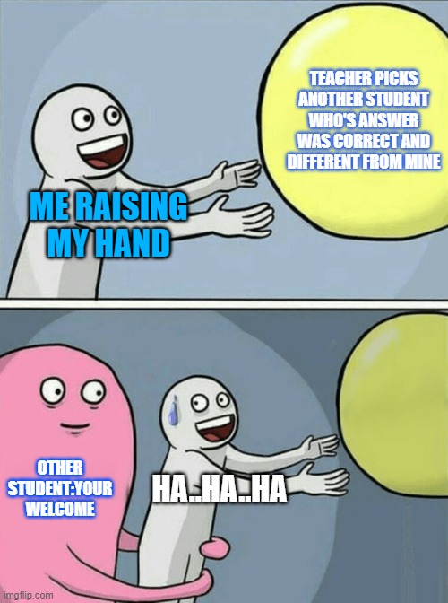 Running Away Balloon | TEACHER PICKS ANOTHER STUDENT WHO'S ANSWER WAS CORRECT AND DIFFERENT FROM MINE; ME RAISING MY HAND; OTHER STUDENT:YOUR WELCOME; HA..HA..HA | image tagged in memes,running away balloon | made w/ Imgflip meme maker