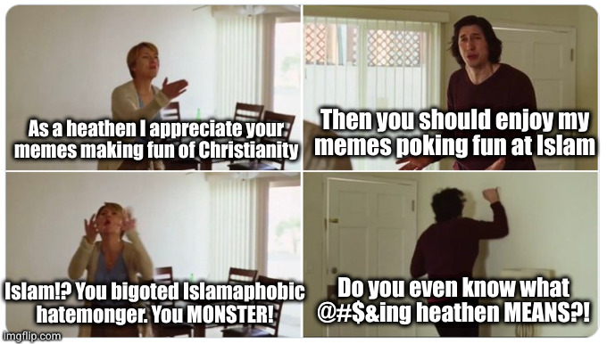 The joke of it is that this is based on a true story | Then you should enjoy my
memes poking fun at Islam; As a heathen I appreciate your
memes making fun of Christianity; Do you even know what @#$&ing heathen MEANS?! Islam!? You bigoted Islamaphobic
hatemonger. You MONSTER! | image tagged in marriage story | made w/ Imgflip meme maker