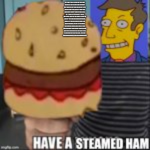 Have a steamed ham | I LET MINE 5 YEAR OLD SON PLAY THIS GAME
BECAUSE HE SAD HE LIKED GAME AND WANT
VERY MUCH SO I BUY GAME FOR HIM BUT LITTLE
LATER HE COME TO ME AND SAY "DADDY THIS
GAME MUCH SCARY!!" I LOOK AT GAME AND IT
SAY: "ZOMBIE EAT YOU BRAIN!!!” AND ME
WAS SHOCK. HOW CAN THIS GAME BE ALLOW FOR
CHILDS? THIS GAME HAS BLOOD AND VIOLINS,
ZOMBIE EAT YOUR VEGETABLES!! ZOMBIE MAY
NO EAT VEGETABLE, MY SON EAT VEGETABLE!!
HE IS NOW LIFE SHOCK AND HE HAVE TO TAKE
PILLS EVERYDAY!! TANKS SO VERY MUCH ELECTRIC
ART!!! THIS GAME MUCH BAD AND SCARY, I RATE
16 AND OVER!! NOT PLAY THIS GAME, THIS VERY
(MANTRANAPROPAITIL! U HAS BEEN WARNINGED!!!!! | image tagged in have a steamed ham | made w/ Imgflip meme maker