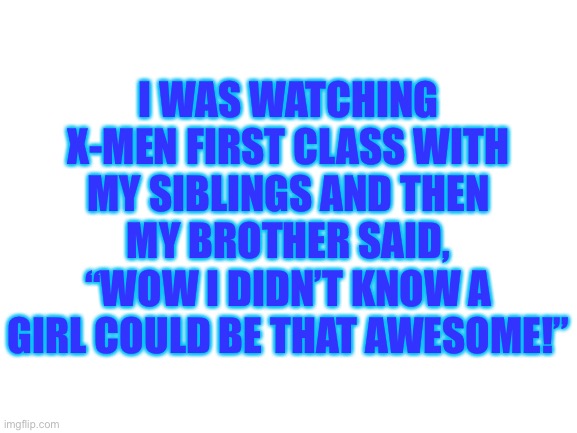 …………………….. | I WAS WATCHING X-MEN FIRST CLASS WITH MY SIBLINGS AND THEN MY BROTHER SAID, “WOW I DIDN’T KNOW A GIRL COULD BE THAT AWESOME!” | image tagged in blank white template | made w/ Imgflip meme maker