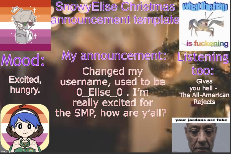 SnowyElise Christmas template | Gives you hell -  The All-American Rejects; Excited, hungry. Changed my username, used to be 0_Elise_0 . I’m really excited for the SMP, how are y’all? | image tagged in snowyelise christmas template | made w/ Imgflip meme maker
