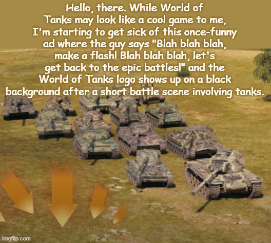 Oh, boy... | Hello, there. While World of Tanks may look like a cool game to me, I'm starting to get sick of this once-funny ad where the guy says "Blah blah blah, make a flash! Blah blah blah, let's get back to the epic battles!" and the World of Tanks logo shows up on a black background after a short battle scene involving tanks. | image tagged in tanks,world of tanks,youtube ads,funny | made w/ Imgflip meme maker