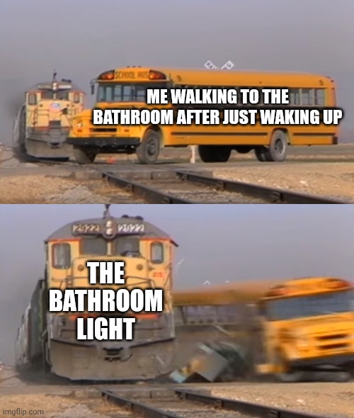 A train hitting a school bus | ME WALKING TO THE BATHROOM AFTER JUST WAKING UP; THE BATHROOM LIGHT | image tagged in a train hitting a school bus | made w/ Imgflip meme maker