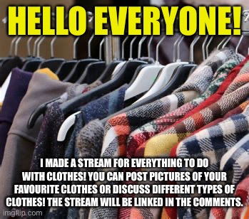 I hope you enjoy the stream! I noticed there isn’t anything like this on ImgFlip yet. | HELLO EVERYONE! I MADE A STREAM FOR EVERYTHING TO DO WITH CLOTHES! YOU CAN POST PICTURES OF YOUR FAVOURITE CLOTHES OR DISCUSS DIFFERENT TYPES OF CLOTHES! THE STREAM WILL BE LINKED IN THE COMMENTS. | image tagged in new stream,clothing,enjoy | made w/ Imgflip meme maker