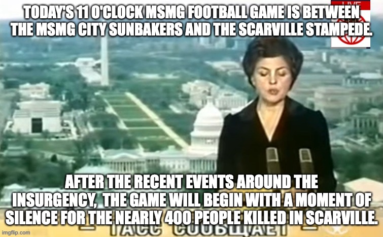 Other games plus a refresher on the rules  in the comments | TODAY'S 11 O'CLOCK MSMG FOOTBALL GAME IS BETWEEN THE MSMG CITY SUNBAKERS AND THE SCARVILLE STAMPEDE. AFTER THE RECENT EVENTS AROUND THE INSURGENCY,  THE GAME WILL BEGIN WITH A MOMENT OF SILENCE FOR THE NEARLY 400 PEOPLE KILLED IN SCARVILLE. | image tagged in dictator msmg news | made w/ Imgflip meme maker