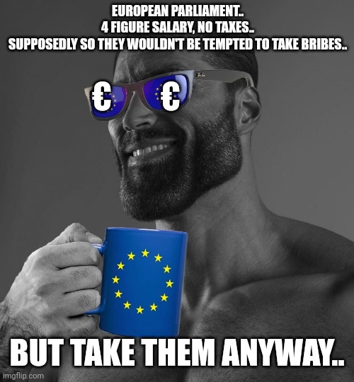 European parliament | EUROPEAN PARLIAMENT..
4 FIGURE SALARY, NO TAXES..
SUPPOSEDLY SO THEY WOULDN'T BE TEMPTED TO TAKE BRIBES.. €        €; BUT TAKE THEM ANYWAY.. | image tagged in eu gigachad | made w/ Imgflip meme maker