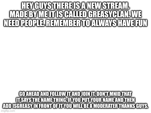 You are all invited to my stream | HEY GUYS THERE IS A NEW STREAM. MADE BY ME IT IS CALLED GREASYCLAN. WE NEED PEOPLE. REMEMBER TO ALWAYS HAVE FUN; GO AHEAD AND FOLLOW IT AND JOIN IT. DON'T MNID THAT IT SAYS THE NAME THING. IF YOU PUT YOUR NAME AND THEN ADD ISGREASY IN FRONT OF IT YOU WILL BE A MODERATER THANKS GUYS. | image tagged in allanisgreasy | made w/ Imgflip meme maker