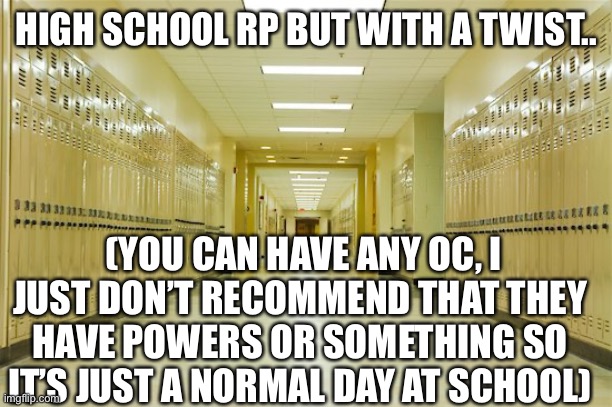 High school.. but with a twist | HIGH SCHOOL RP BUT WITH A TWIST.. (YOU CAN HAVE ANY OC, I JUST DON’T RECOMMEND THAT THEY HAVE POWERS OR SOMETHING SO IT’S JUST A NORMAL DAY AT SCHOOL) | image tagged in high school hallway | made w/ Imgflip meme maker