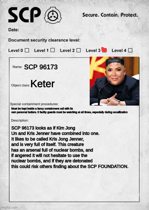 SCP 96173 AKA Kris Jong Jenner | SCP 96173; Keter; Must be kept inside a fancy containment cell with its 
own personal butlers. 5 facilty guards must be watching at all times, especially during socailization; SCP 96173 looks as if Kim Jong Un and Kris Jenner have combined into one. It likes to be called Kris Jong Jenner, and is very full of itself. This creature has an arsenal full of nuclear bombs, and if angered it will not hesitate to use the nuclear bombs, and if they are detonated this could risk others finding about the SCP FOUNDATION. | image tagged in scp document,scp | made w/ Imgflip meme maker