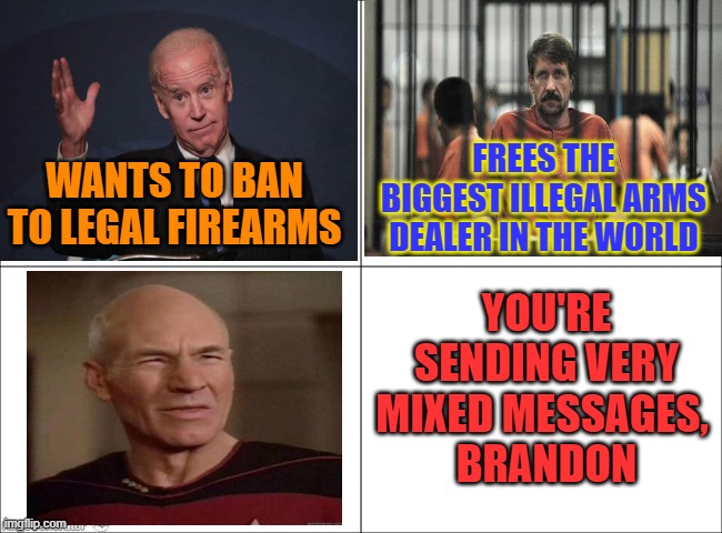 Arm the Taliban, Arm the Russian war machine, disarm Americans. | FREES THE BIGGEST ILLEGAL ARMS DEALER IN THE WORLD; WANTS TO BAN TO LEGAL FIREARMS; YOU'RE SENDING VERY MIXED MESSAGES, 
BRANDON | image tagged in fjb,2a,rkba,biden,criminal,merchant of death | made w/ Imgflip meme maker