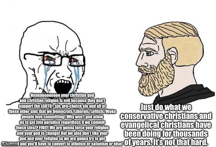 You democrats/liberals/leftists/woke people are driving me nuts! If you wanna be a REAL christian? Then STOP sinning! | Nnnnnoooooooo your christian god and christian religion is evil because they don’t support the LGBTQ+ sin, pro-choice sin and all of these other sins that we Democrats/Liberals/Leftists/Woke people love committing! Why won’t god allow us to get into paradise regardless if we commit those sins!? FINE!! We are gonna force your religion and your god to change! But we also don’t like your god and your religion so we are gonna try to get it banned and you’ll have to convert to atheism or satanism or else! Just do what we conservative christians and evangelical christians have been doing for thousands of years. It’s not that hard. | image tagged in soyboy vs yes chad,christians,christianity,republicans,democrats,crying democrats | made w/ Imgflip meme maker