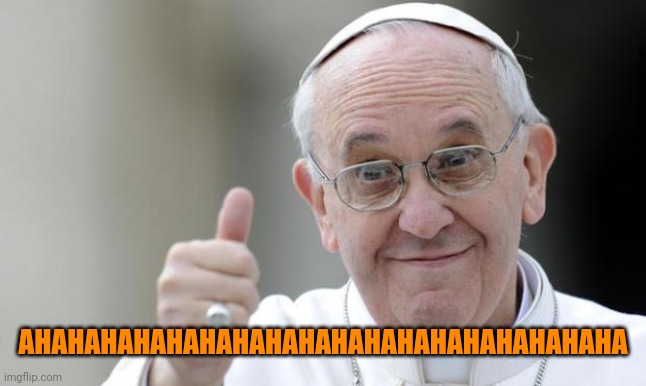Pope francis | AHAHAHAHAHAHAHAHAHAHAHAHAHAHAHAHAHAHA | image tagged in pope francis | made w/ Imgflip meme maker