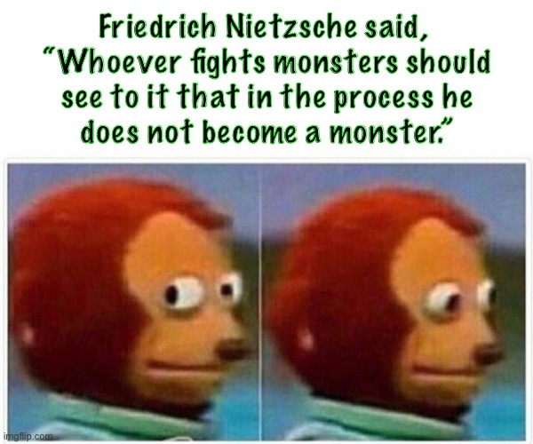 Monkey Puppet Meme | Friedrich Nietzsche said, 
“Whoever fights monsters should
see to it that in the process he
does not become a monster.” | image tagged in memes,monkey puppet | made w/ Imgflip meme maker