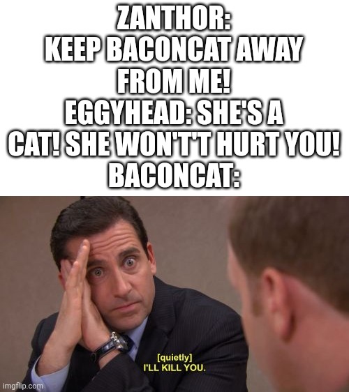 I've decided that for the funni, Zanthor is afraid of BaconCat | ZANTHOR: KEEP BACONCAT AWAY FROM ME!
EGGYHEAD: SHE'S A CAT! SHE WON'T'T HURT YOU!
BACONCAT: | image tagged in i'll kill you | made w/ Imgflip meme maker