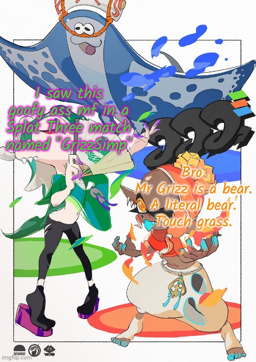 . | I saw this goofy ass mf in a Splat Three match named "GrizzSimp"; Bro.
Mr Grizz is a bear.
A literal bear.
Touch grass. | made w/ Imgflip meme maker
