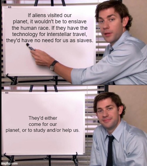 Aliens would have no need for humans. |  If aliens visited our planet, it wouldn't be to enslave the human race. If they have the technology for interstellar travel, they'd have no need for us as slaves. They'd either come for our planet, or to study and/or help us. | image tagged in jim halpert pointing to whiteboard,aliens,the truth,memes,fun | made w/ Imgflip meme maker