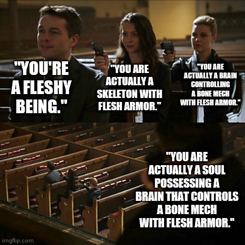 Assassination chain | "YOU'RE A FLESHY BEING."; "YOU ARE ACTUALLY A BRAIN CONTROLLING A BONE MECH WITH FLESH ARMOR."; "YOU ARE ACTUALLY A SKELETON WITH FLESH ARMOR."; "YOU ARE ACTUALLY A SOUL POSSESSING A BRAIN THAT CONTROLS A BONE MECH WITH FLESH ARMOR." | image tagged in assassination chain,biology,memes | made w/ Imgflip meme maker
