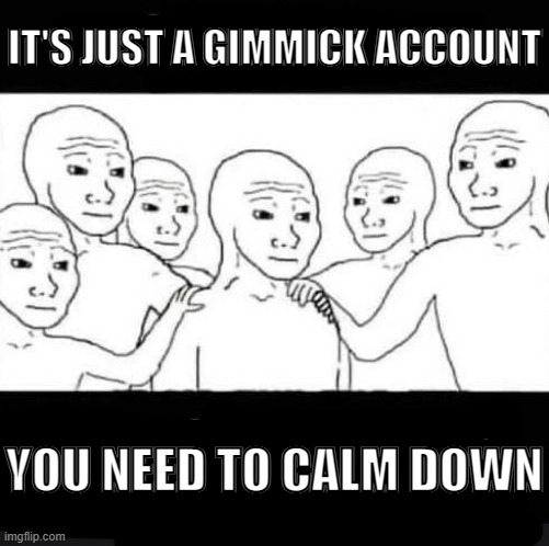 For use whenever you see someone get overly offended by a post from any Twitter gimmick account | IT'S JUST A GIMMICK ACCOUNT; YOU NEED TO CALM DOWN | image tagged in reaction image,memes,wojak,calm down,funny | made w/ Imgflip meme maker