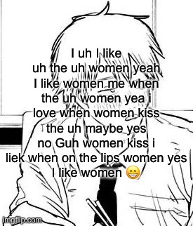 I uh I like uh the uh women yeah I like women me when the uh women yea i love when women kiss the uh maybe yes no Guh women kiss i liek when on the lips women yes
I like women 😁 | made w/ Imgflip meme maker