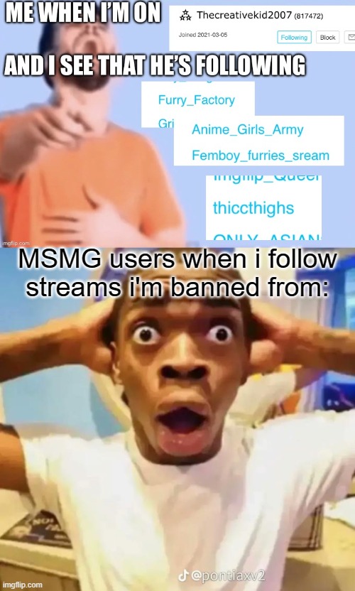 “YOU FOLLOW GAY NEGRO ASS STRAIGHT PORN AMOGUS SEX BROWN ANIME GIRL SEX STREAM ! THEREFORE I AM CORRECT AND I WIN” | MSMG users when i follow streams i'm banned from: | image tagged in shocked black guy,memes | made w/ Imgflip meme maker