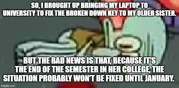Troubled Squidward | SO, I BROUGHT UP BRINGING MY LAPTOP TO UNIVERSITY TO FIX THE BROKEN DOWN KEY TO MY OLDER SISTER. BUT THE BAD NEWS IS THAT, BECAUSE IT'S THE END OF THE SEMESTER IN HER COLLEGE, THE SITUATION PROBABLY WON'T BE FIXED UNTIL JANUARY. | made w/ Imgflip meme maker