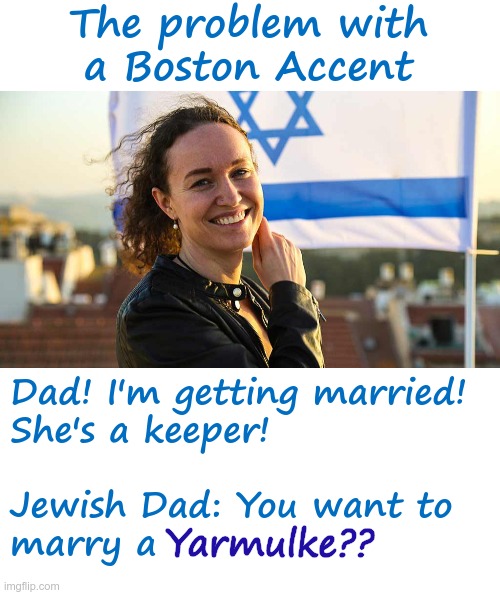 Boston Accent | The problem with
a Boston Accent; Yarmulke?? Dad! I'm getting married!
She's a keeper!
 
Jewish Dad: You want to
marry a | image tagged in jewish,rick75230,boston | made w/ Imgflip meme maker