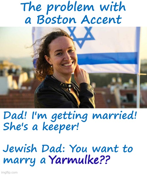 Boston Accent | The problem with
a Boston Accent; Yarmulke?? Dad! I'm getting married!
She's a keeper!
 
Jewish Dad: You want to
marry a | image tagged in jewish,accent,rick75230 | made w/ Imgflip meme maker