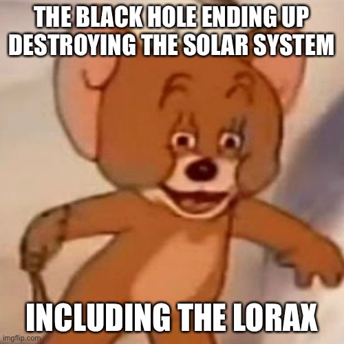 Polish Jerry | THE BLACK HOLE ENDING UP DESTROYING THE SOLAR SYSTEM INCLUDING THE LORAX | image tagged in polish jerry | made w/ Imgflip meme maker