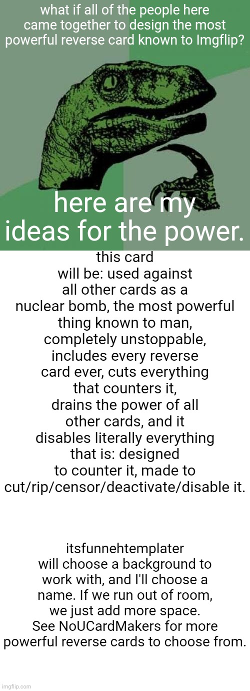 what if all of the people here came together to design the most powerful reverse card known to Imgflip? here are my ideas for the power. this card will be: used against all other cards as a nuclear bomb, the most powerful thing known to man, completely unstoppable, includes every reverse card ever, cuts everything that counters it, drains the power of all other cards, and it disables literally everything that is: designed to counter it, made to cut/rip/censor/deactivate/disable it. itsfunnehtemplater will choose a background to work with, and I'll choose a name. If we run out of room, we just add more space. See NoUCardMakers for more powerful reverse cards to choose from. | image tagged in memes,philosoraptor,transparent template by kewlew | made w/ Imgflip meme maker