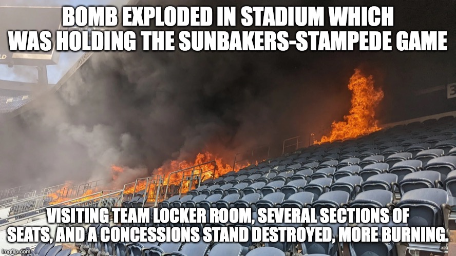 The stadium is going to experience quick repairs in order to be able to handle the Hellfire-Sunbaker rivalry in 2 weeks. | BOMB EXPLODED IN STADIUM WHICH WAS HOLDING THE SUNBAKERS-STAMPEDE GAME; VISITING TEAM LOCKER ROOM, SEVERAL SECTIONS OF SEATS, AND A CONCESSIONS STAND DESTROYED, MORE BURNING. | made w/ Imgflip meme maker