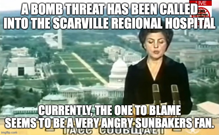 I can't believe we have to say this, DO NOT BLOW UP A HOSPITAL BECAUSE YOU DIDN'T WIN A GAME | A BOMB THREAT HAS BEEN CALLED INTO THE SCARVILLE REGIONAL HOSPITAL; CURRENTLY, THE ONE TO BLAME SEEMS TO BE A VERY ANGRY SUNBAKERS FAN. | image tagged in dictator msmg news | made w/ Imgflip meme maker